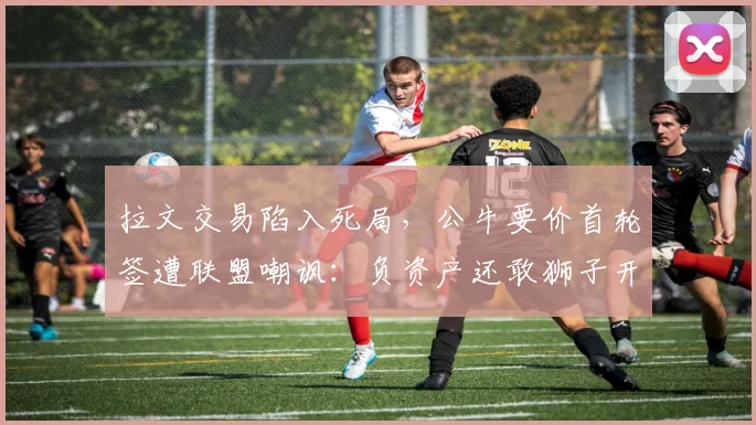 拉文交易陷入死局,公牛要价首轮签遭联盟嘲讽:负资产还敢狮子开口