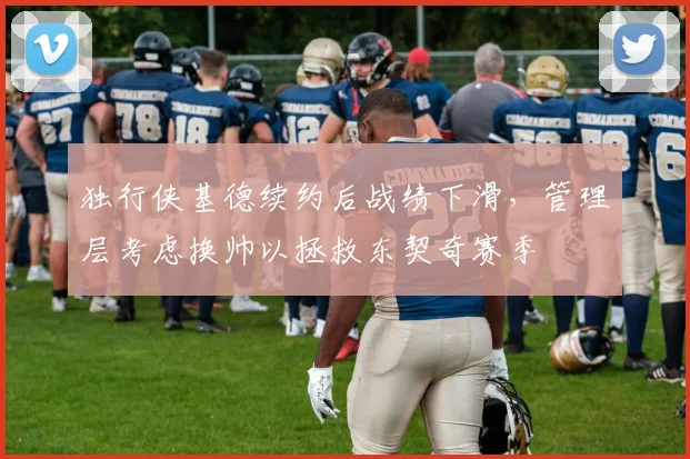 独行侠基德续约后战绩下滑,管理层考虑换帅以拯救东契奇赛季