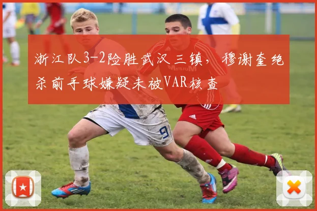浙江队3-2险胜武汉三镇,穆谢奎绝杀前手球嫌疑未被VAR核查