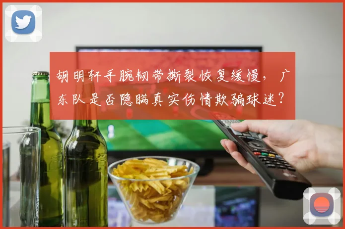 胡明轩手腕韧带撕裂恢复缓慢,广东队是否隐瞒真实伤情欺骗球迷?