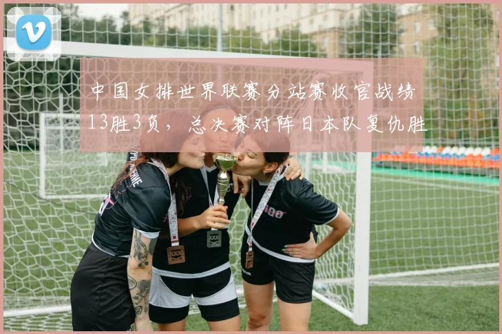 中国女排世界联赛分站赛收官战绩13胜3负,总决赛对阵日本队复仇胜算几何?