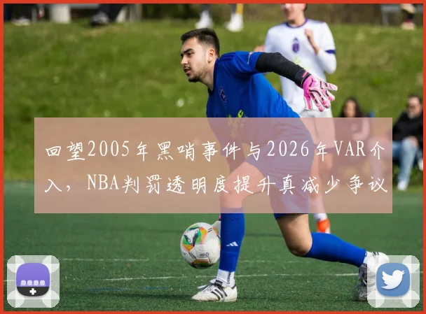 回望2005年黑哨事件与2026年VAR介入,NBA判罚透明度提升真减少争议?