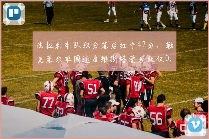 法拉利车队积分落后红牛47分,勒克莱尔单圈速度维斯塔潘差距仅0.08秒